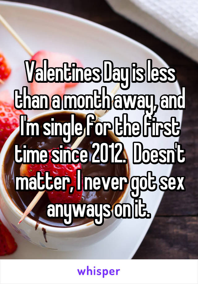 Valentines Day is less than a month away, and I'm single for the first time since 2012.  Doesn't matter, I never got sex anyways on it. 