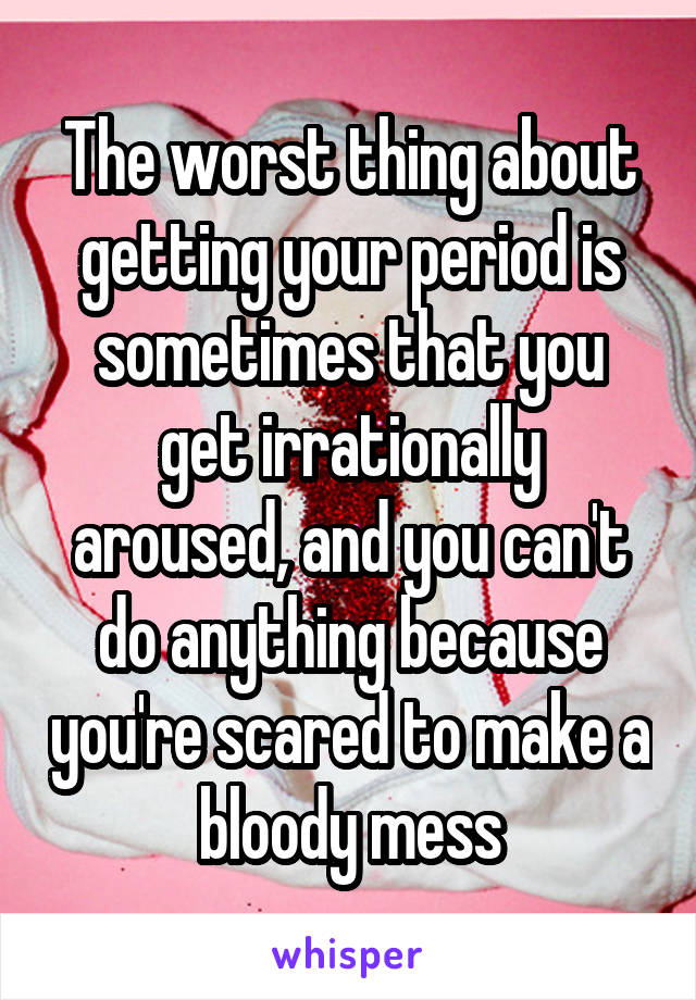 The worst thing about getting your period is sometimes that you get irrationally aroused, and you can't do anything because you're scared to make a bloody mess