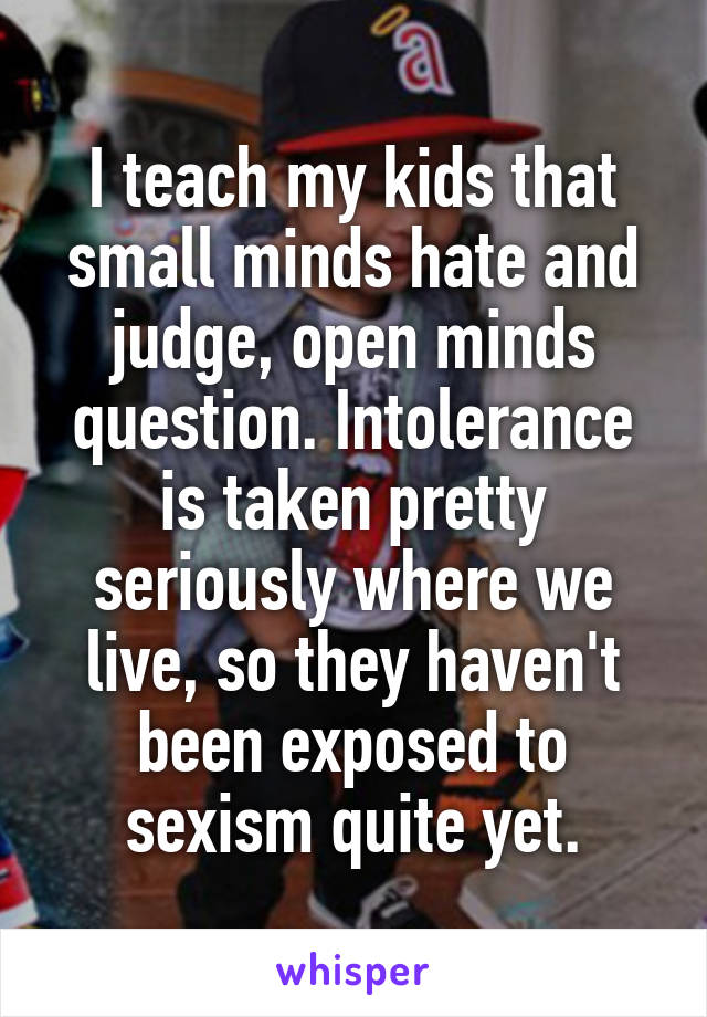 I teach my kids that small minds hate and judge, open minds question. Intolerance is taken pretty seriously where we live, so they haven't been exposed to sexism quite yet.