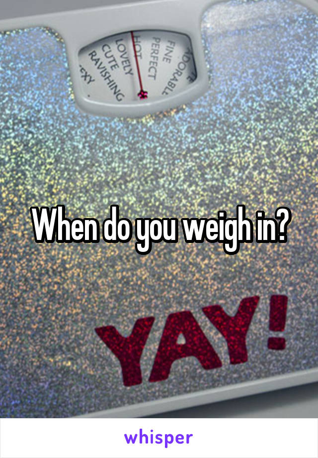 When do you weigh in?