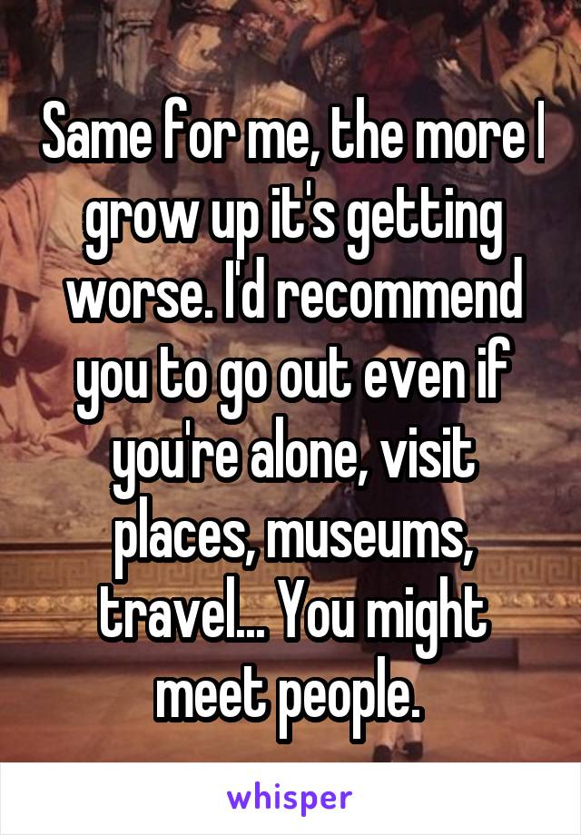 Same for me, the more I grow up it's getting worse. I'd recommend you to go out even if you're alone, visit places, museums, travel... You might meet people. 