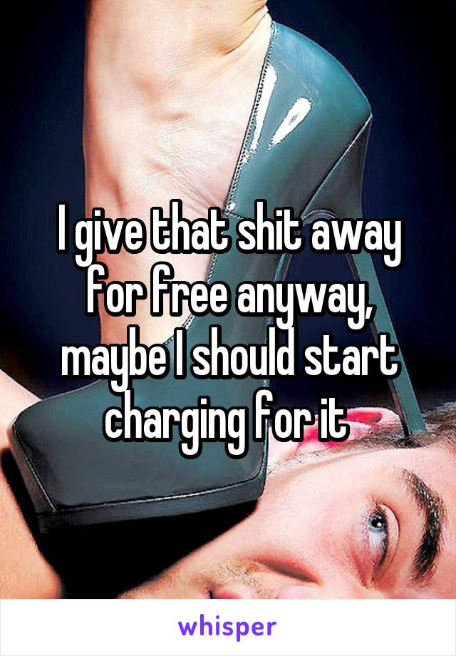 I give that shit away for free anyway, maybe I should start charging for it 