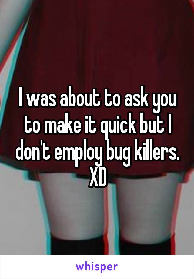 I was about to ask you to make it quick but I don't employ bug killers. XD