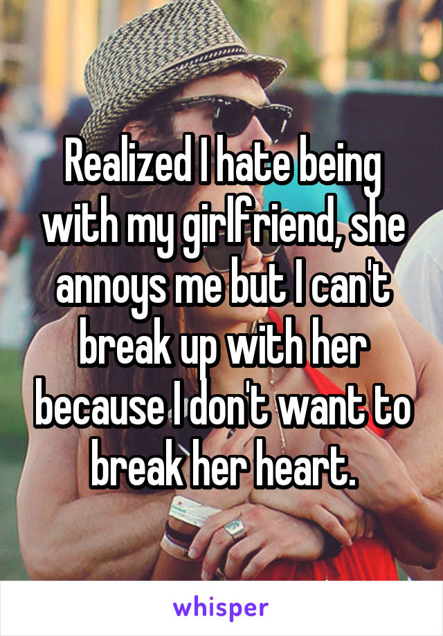 Realized I hate being with my girlfriend, she annoys me but I can't break up with her because I don't want to break her heart.