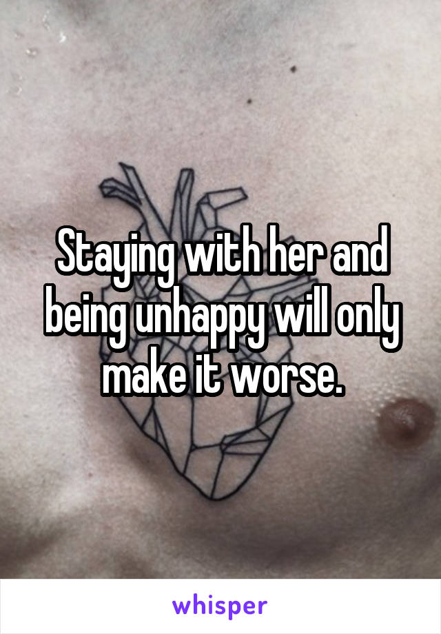 Staying with her and being unhappy will only make it worse.