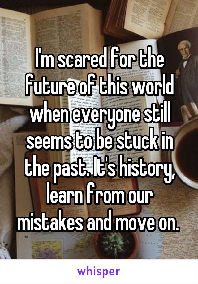 I'm scared for the future of this world when everyone still seems to be stuck in the past. It's history, learn from our mistakes and move on. 