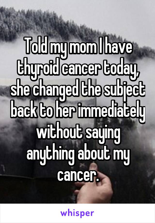 Told my mom I have thyroid cancer today, she changed the subject back to her immediately without saying anything about my cancer.