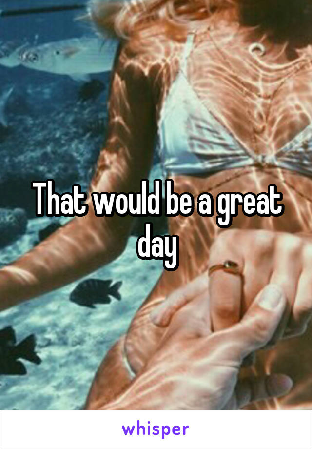 That would be a great day