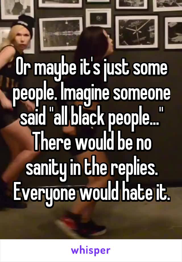 Or maybe it's just some people. Imagine someone said "all black people..." There would be no sanity in the replies. Everyone would hate it.