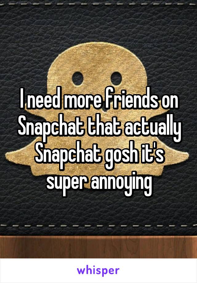 I need more friends on Snapchat that actually Snapchat gosh it's super annoying