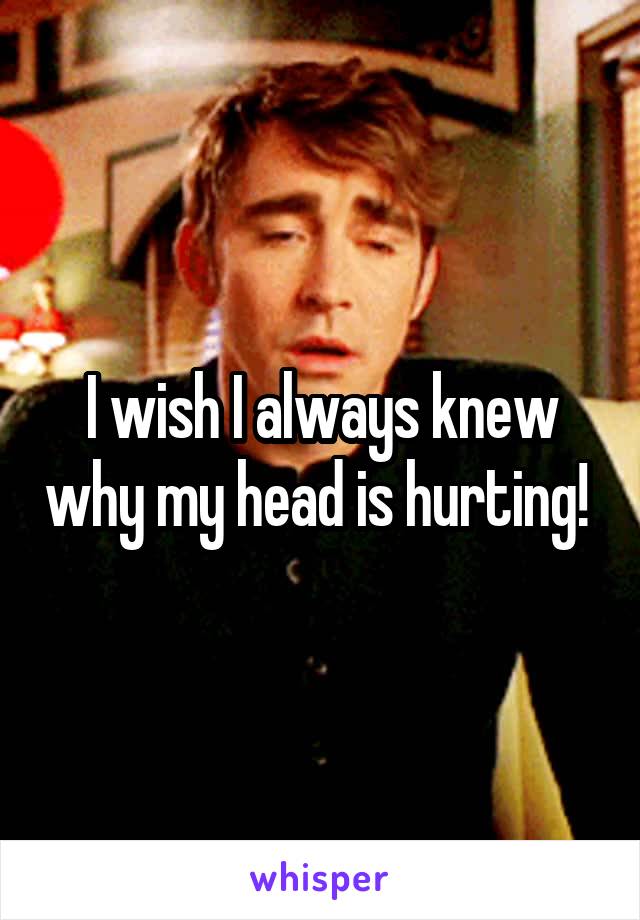 I wish I always knew why my head is hurting! 