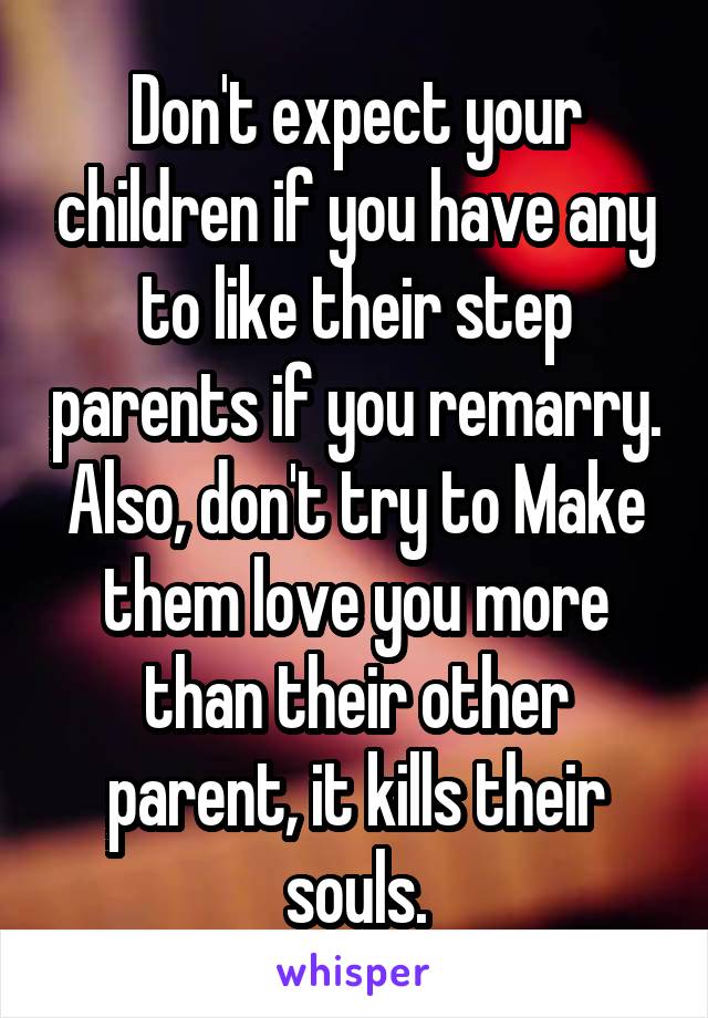 Don't expect your children if you have any to like their step parents if you remarry. Also, don't try to Make them love you more than their other parent, it kills their souls.