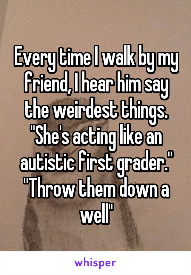 Every time I walk by my friend, I hear him say the weirdest things.
"She's acting like an autistic first grader."
"Throw them down a well"