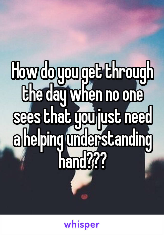 How do you get through the day when no one sees that you just need a helping understanding hand???