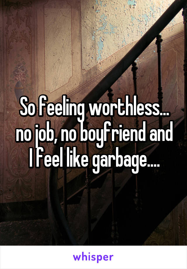 So feeling worthless... no job, no boyfriend and I feel like garbage....