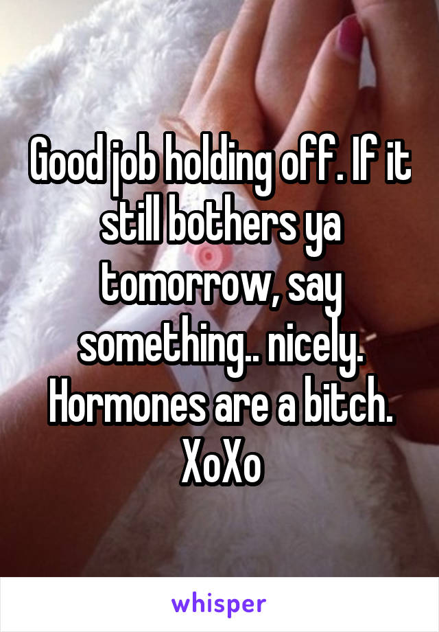 Good job holding off. If it still bothers ya tomorrow, say something.. nicely. Hormones are a bitch. XoXo