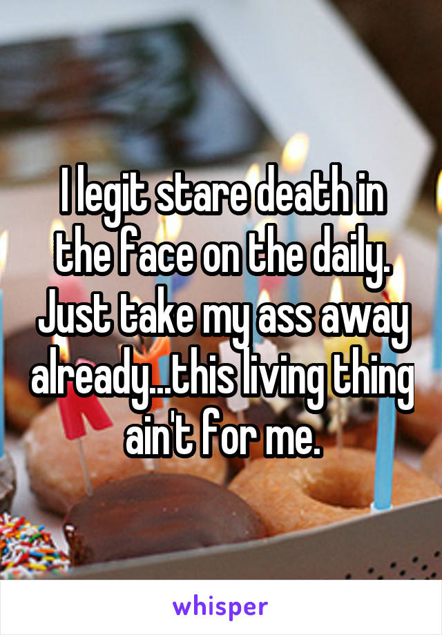 I legit stare death in the face on the daily. Just take my ass away already...this living thing ain't for me.