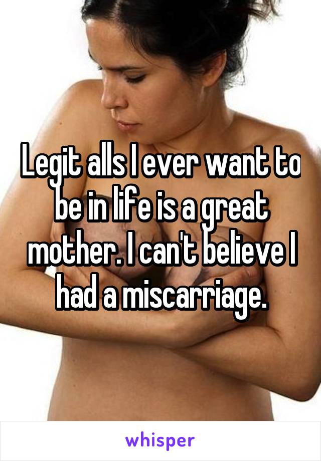 Legit alls I ever want to be in life is a great mother. I can't believe I had a miscarriage.