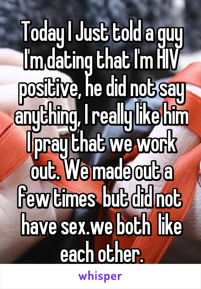 Today I Just told a guy I'm dating that I'm HIV positive, he did not say anything, I really like him I pray that we work out. We made out a few times  but did not  have sex.we both  like each other.