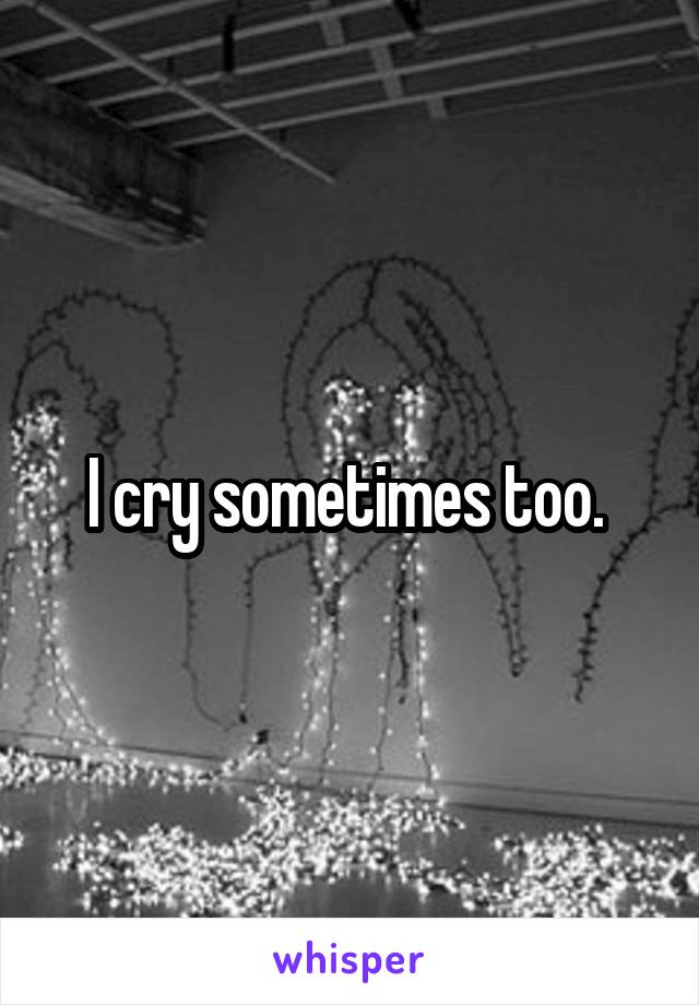 I cry sometimes too. 