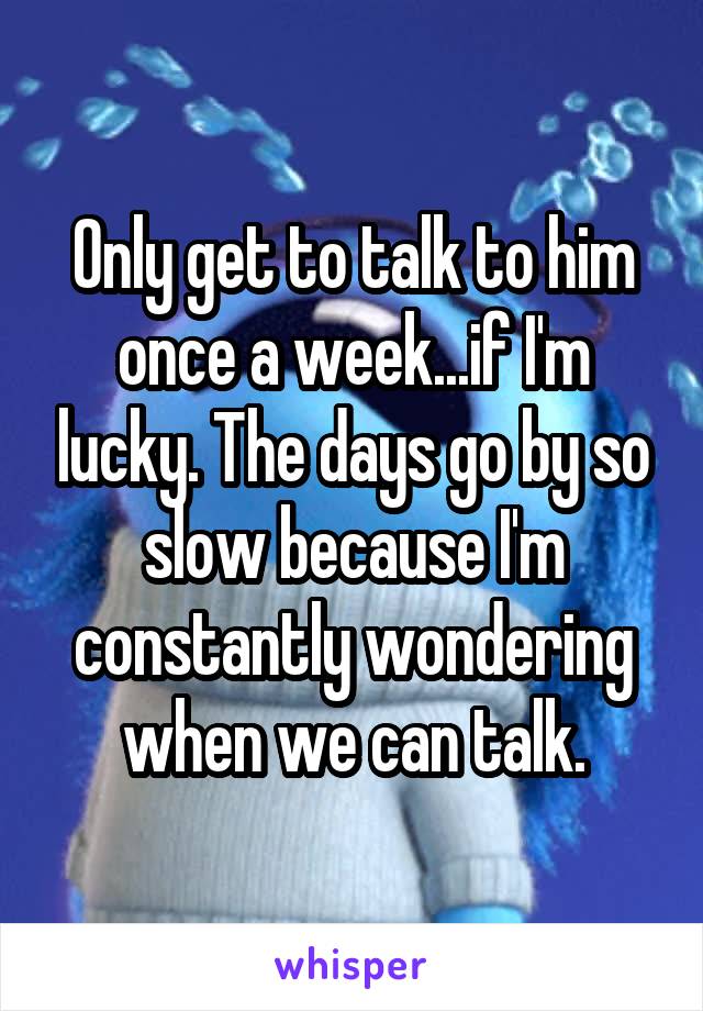 Only get to talk to him once a week...if I'm lucky. The days go by so slow because I'm constantly wondering when we can talk.