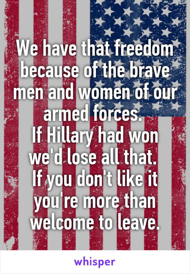 We have that freedom because of the brave men and women of our armed forces. 
If Hillary had won we'd lose all that. 
If you don't like it you're more than welcome to leave.