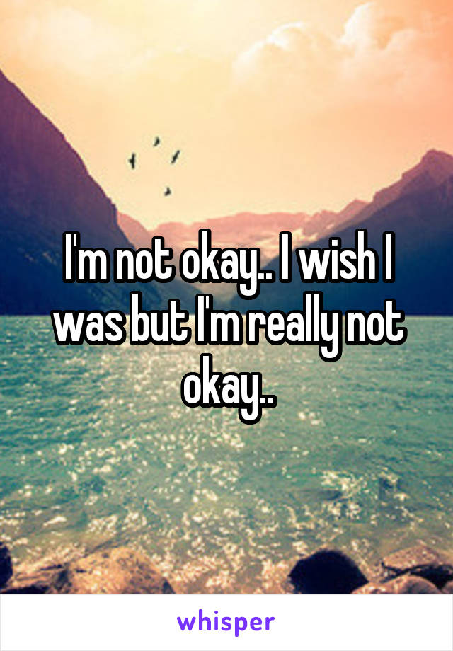 I'm not okay.. I wish I was but I'm really not okay..