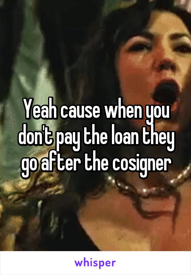 Yeah cause when you don't pay the loan they go after the cosigner