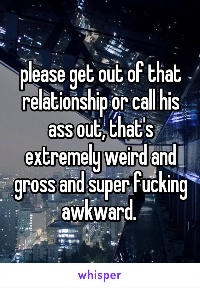 please get out of that relationship or call his ass out, that's extremely weird and gross and super fucking awkward. 