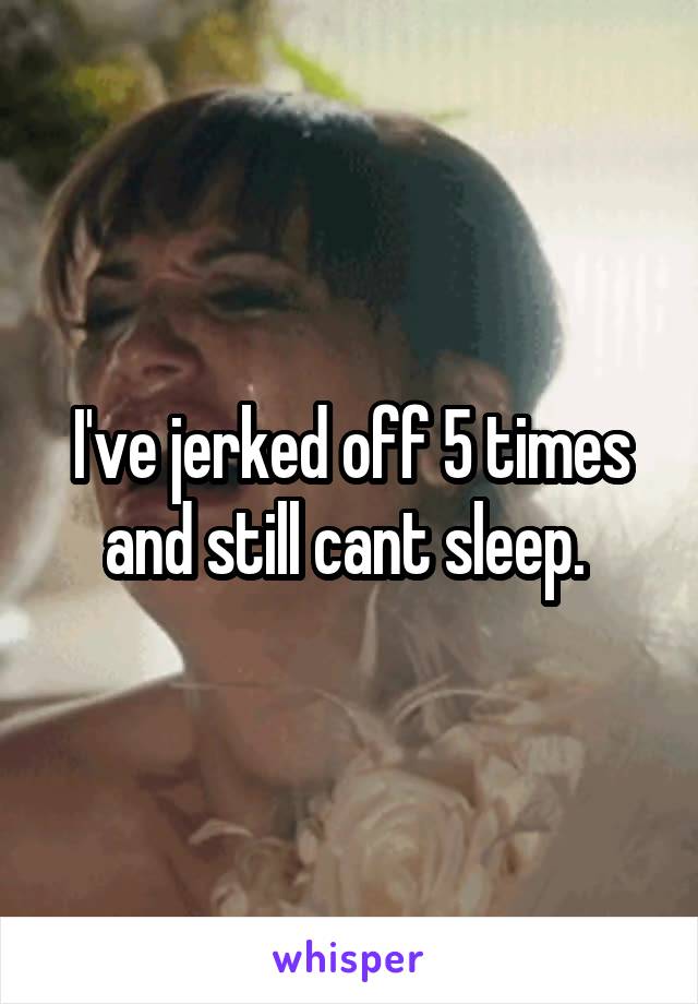 I've jerked off 5 times and still cant sleep. 