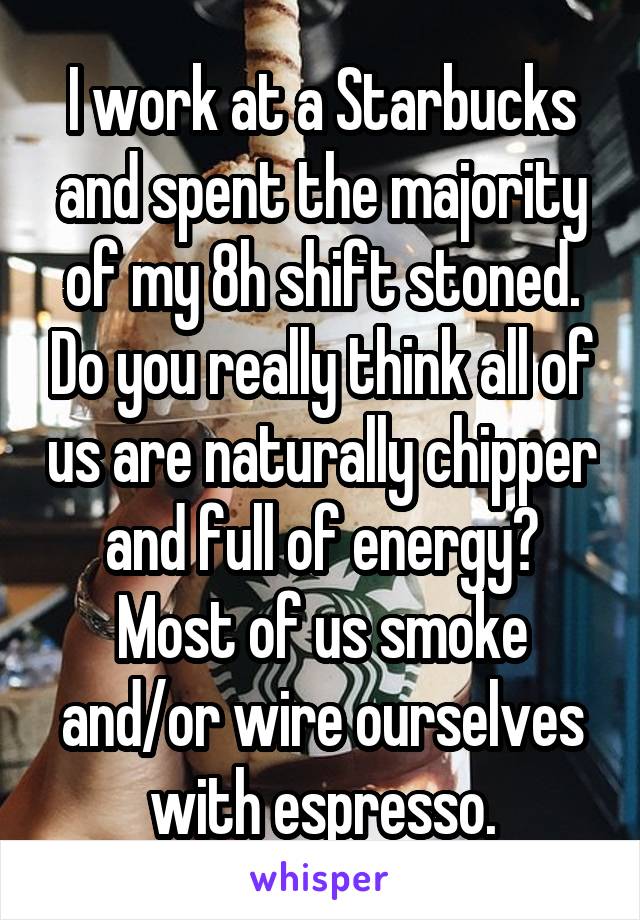 I work at a Starbucks and spent the majority of my 8h shift stoned. Do you really think all of us are naturally chipper and full of energy? Most of us smoke and/or wire ourselves with espresso.