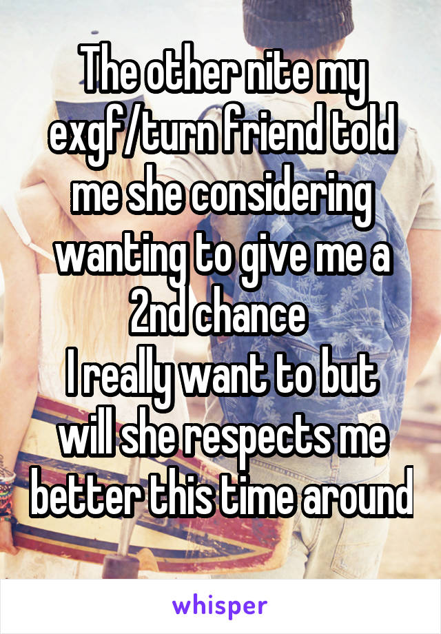 The other nite my exgf/turn friend told me she considering wanting to give me a 2nd chance 
I really want to but will she respects me better this time around 