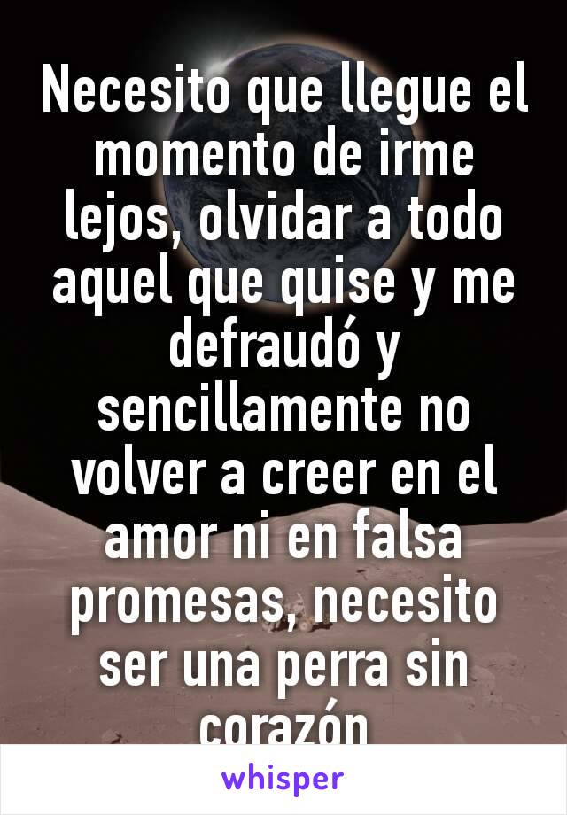 Necesito que llegue el momento de irme lejos, olvidar a todo aquel que quise y me defraudó y sencillamente no volver a creer en el amor ni en falsa promesas, necesito ser una perra sin corazón