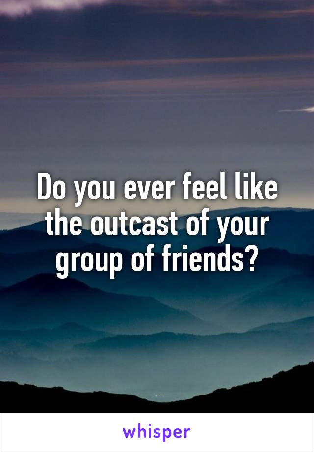 Do you ever feel like the outcast of your group of friends?