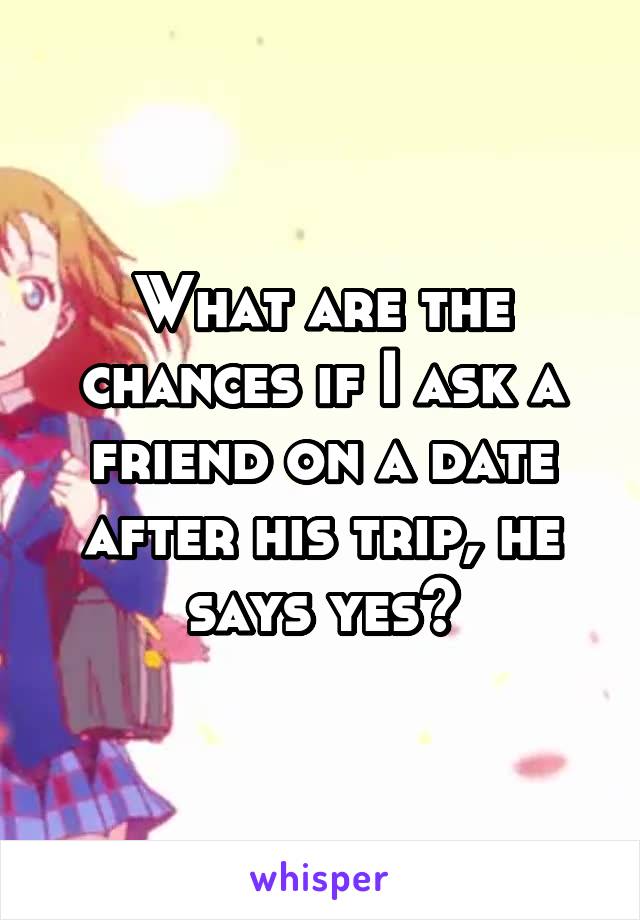 What are the chances if I ask a friend on a date after his trip, he says yes?