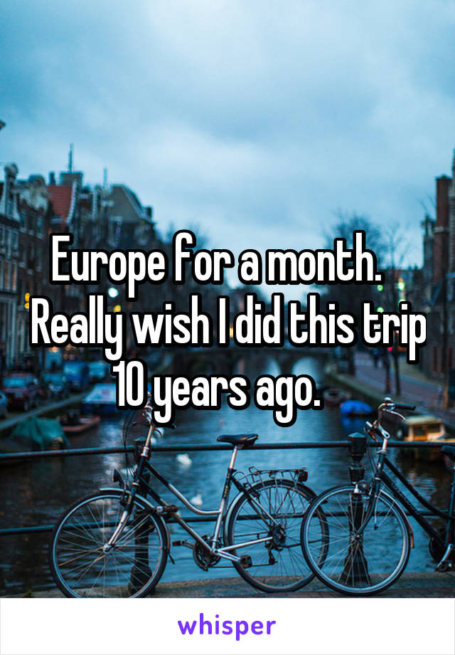 Europe for a month.    Really wish I did this trip 10 years ago.   