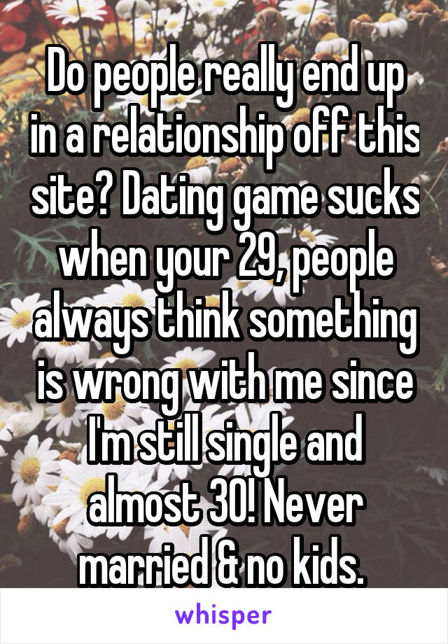 Do people really end up in a relationship off this site? Dating game sucks when your 29, people always think something is wrong with me since I'm still single and almost 30! Never married & no kids. 