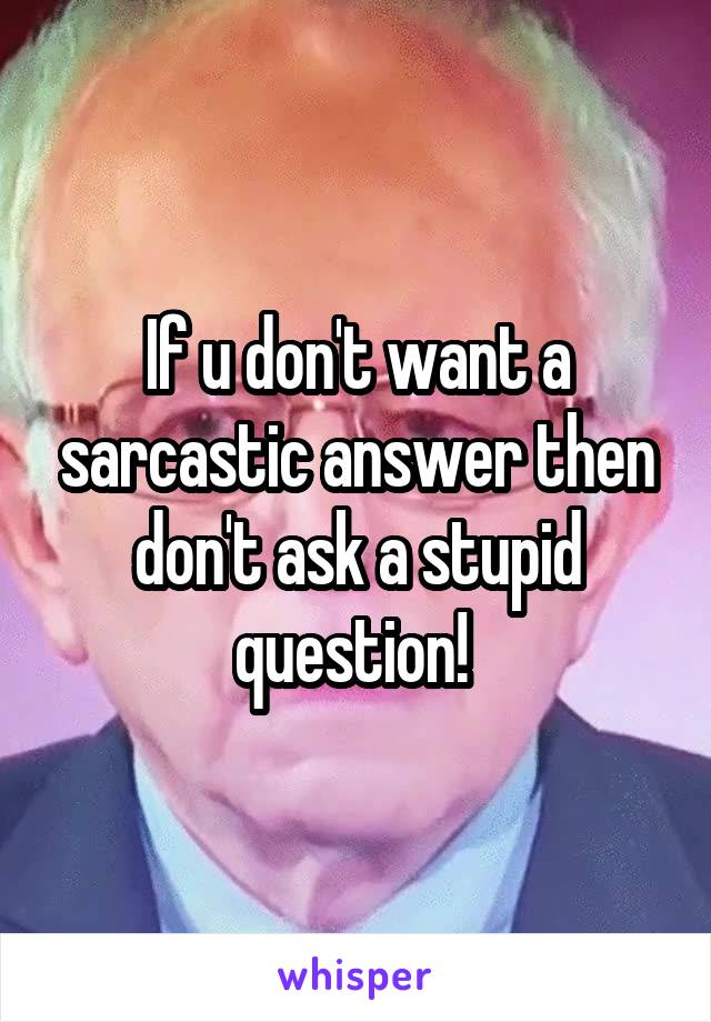 If u don't want a sarcastic answer then don't ask a stupid question! 