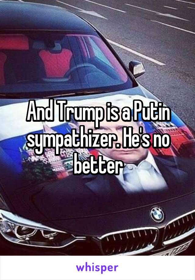 And Trump is a Putin sympathizer. He's no better