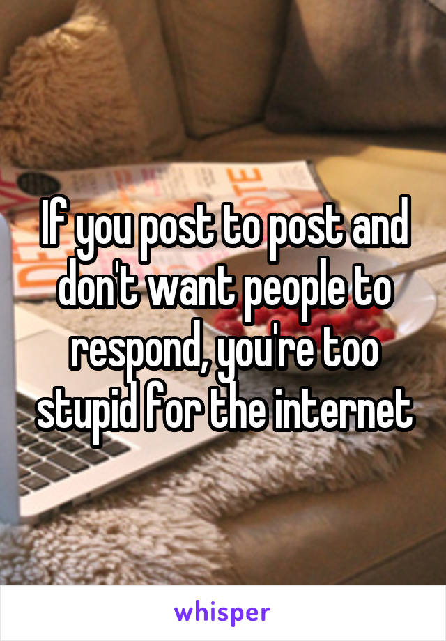 If you post to post and don't want people to respond, you're too stupid for the internet