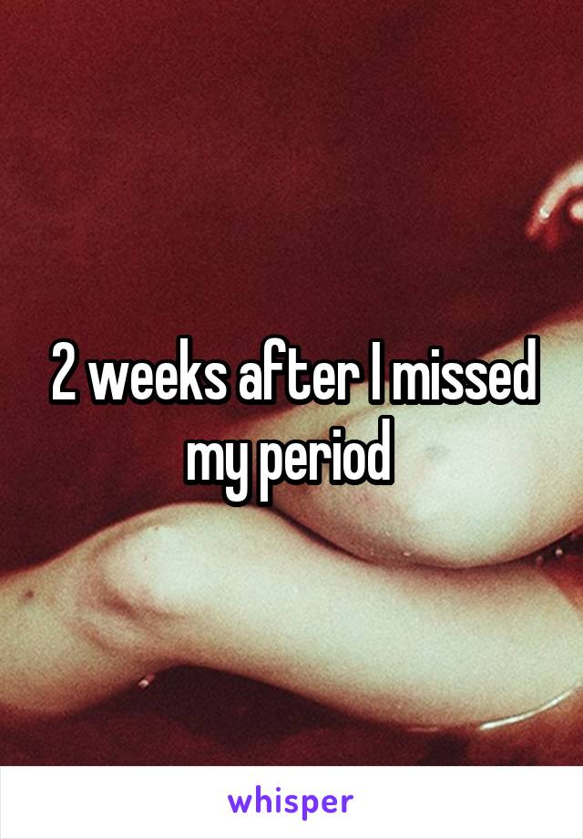 2 weeks after I missed my period 