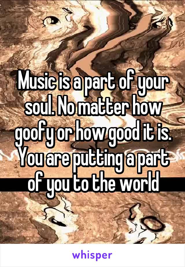 Music is a part of your soul. No matter how goofy or how good it is. You are putting a part of you to the world