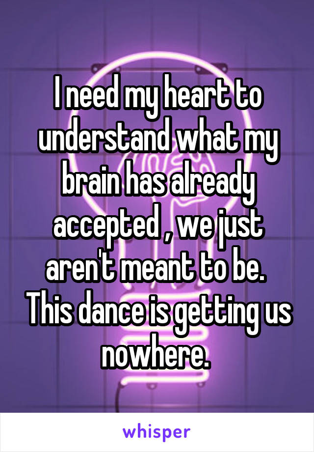 I need my heart to understand what my brain has already accepted , we just aren't meant to be.  This dance is getting us nowhere. 