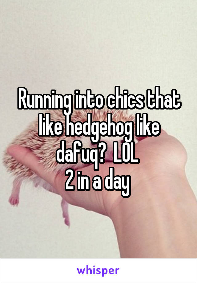 Running into chics that like hedgehog like dafuq?  LOL 
2 in a day 