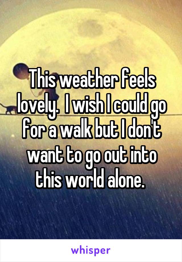 This weather feels lovely.  I wish I could go for a walk but I don't want to go out into this world alone. 