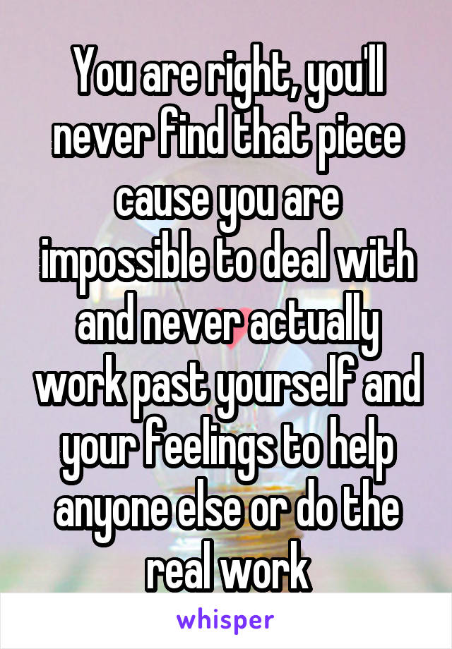 You are right, you'll never find that piece cause you are impossible to deal with and never actually work past yourself and your feelings to help anyone else or do the real work