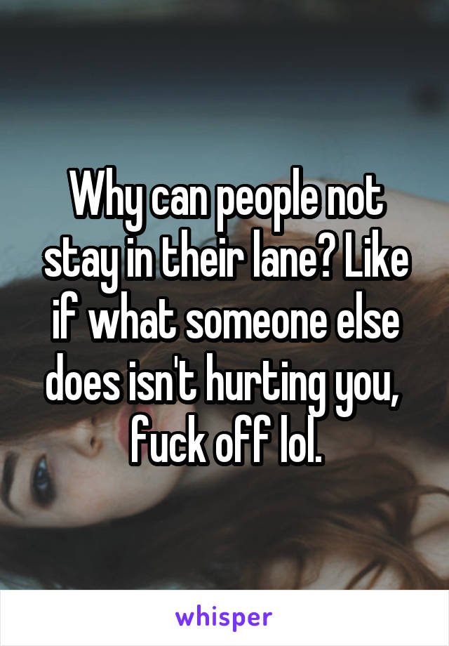 Why can people not stay in their lane? Like if what someone else does isn't hurting you,  fuck off lol.