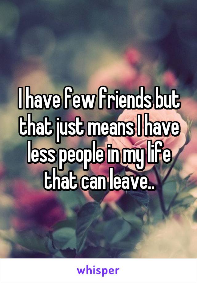 I have few friends but that just means I have less people in my life that can leave..