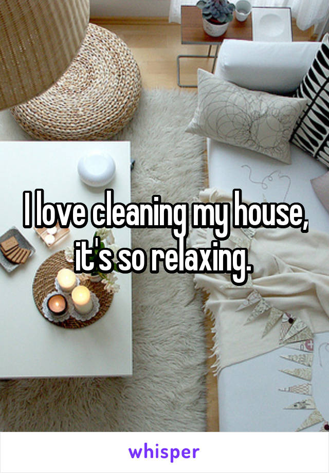 I love cleaning my house, it's so relaxing. 