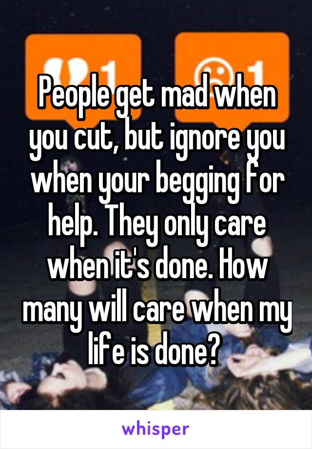 People get mad when you cut, but ignore you when your begging for help. They only care when it's done. How many will care when my life is done? 